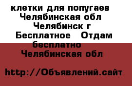 клетки для попугаев - Челябинская обл., Челябинск г. Бесплатное » Отдам бесплатно   . Челябинская обл.